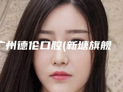 广州德伦口腔(新塘旗舰院)价格(费用)清单全版惊喜曝光附牙齿矫正开颌案例