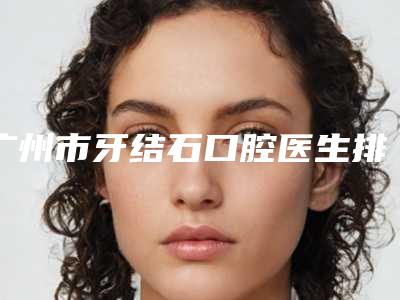 广州市牙结石口腔医生排行榜前十的公立医生很靠谱-广州市牙结石医生看排名榜中相互比拼