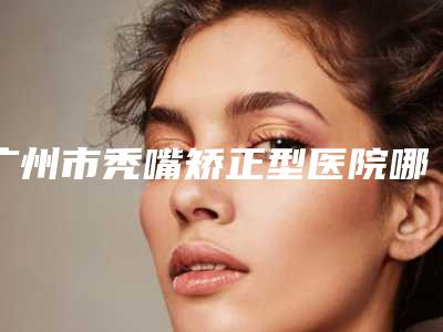 广州市秃嘴矫正型医院哪里好-广州丁博蔓莲医美技术靠谱吗