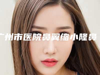 广州市医院鼻翼缩小隆鼻哪家技术牛-广州美莱医学美容重点分享