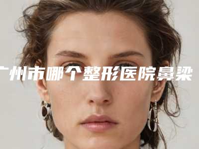 广州市哪个整形医院鼻梁弯矫正手术做的好(广州市鼻梁弯矫正手术医院排名榜前10位年度甄选)