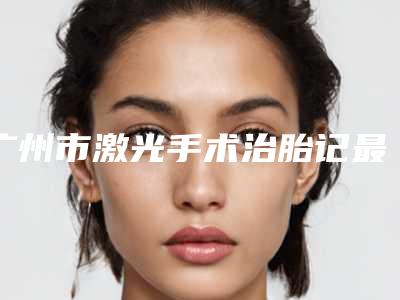 广州市激光手术治胎记最好的医院(广州皇佳贝丽美容整形门诊部推荐理由详细了解)