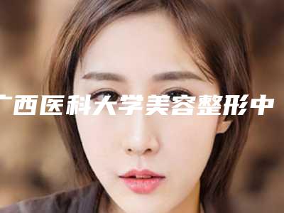 广西医科大学美容整形中心价格表,广西医科大整形医院