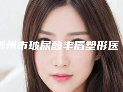 郴州市玻尿酸丰唇塑形医院在榜名单前十强哪家好呢(郴州市玻尿酸丰唇塑形整形医院)