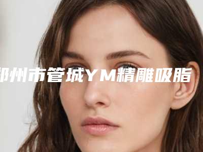 郑州市管城YM精雕吸脂哪些正规医院(管城区YM精雕吸脂医院好的有哪些)