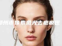 郑州市像素激光去疤痕医院权威速报（郑州市像素激光去疤痕整形医院）