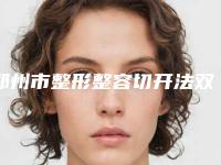 郑州市整形整容切开法双眼皮医院哪几家效果好-整容切开法双眼皮价格需多少