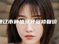通辽市种植牙牙冠修复价格表(费用)靠谱官方2025预知-通辽市种植牙牙冠修复价格