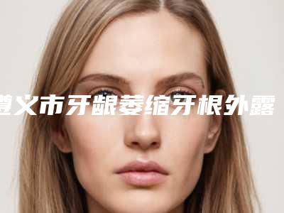 遵义市牙龈萎缩牙根外露医生在榜清单大牌子资质各方面放心-遵义市彭全明口腔医生