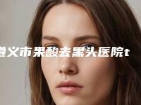 遵义市果酸去黑头医院top10排名榜实力评点(遵义利美康.美容诊所专家呼声很高)