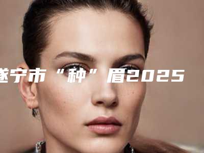 遂宁市“种”眉2025价格表对外公示(近6个月均价为:13972元)