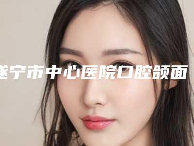 遂宁市中心医院口腔颌面外科怎么样-价格表(费用)全部项目正规官方2025释出