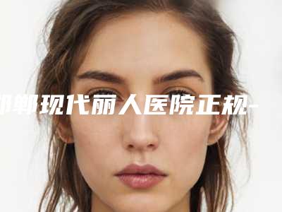 邯郸现代丽人医院正规-价格(收费标准)2025在线免费查询