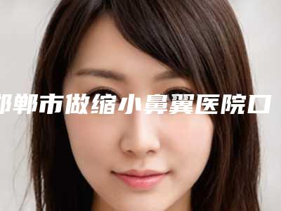 邯郸市做缩小鼻翼医院口碑排行榜top10强综合盘点(邯郸市做缩小鼻翼整形医院)