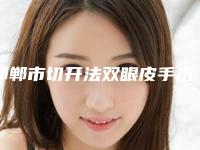 邯郸市切开法双眼皮手术价格是怎么样-邯郸市第四医院整形科价格(费用)清单