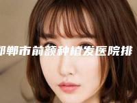 邯郸市前额种植发医院排名前十强榜超全推荐-邯郸复兴德枝美整形外科认证