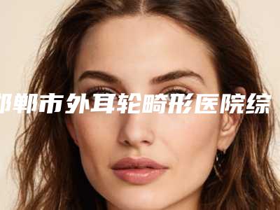 邯郸市外耳轮畸形医院综合实力前十名排行榜全面揭幕(邯郸市外耳轮畸形整形医院)