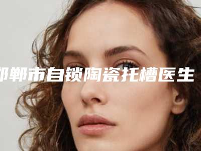 邯郸市自锁陶瓷托槽医生在榜清单名单首发-邯郸市自锁陶瓷托槽口腔医生