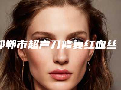 邯郸市超声刀修复红血丝医院排行top10机构点评(邯郸市超声刀修复红血丝整形医院)