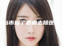 邢台市留了疤痕去除医院在榜名单前十强哪家效果好-邢台市留了疤痕去除整形医院
