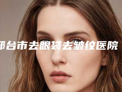 邢台市去眼袋去皱纹医院在榜名单名单精选如下(邢台彤美聚星医疗美容门诊部获本地网友安利)