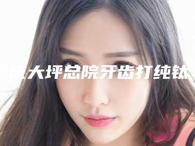 重庆大坪总院牙齿打纯钛桩整形的年龄是多少