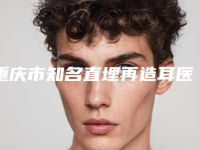 重庆市知名直埋再造耳医院推荐:直埋再造耳医院前30名名气远扬