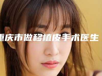 重庆市做移植皮手术医生在榜名单前十谁做的好(王涛医生口碑炸裂)
