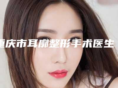 重庆市耳廓整形手术医生top10排行抢鲜看-邓春凤医生实力牛