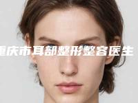 重庆市耳部整形整容医生前十名权威名单来啦-重庆市耳部整形整容医生