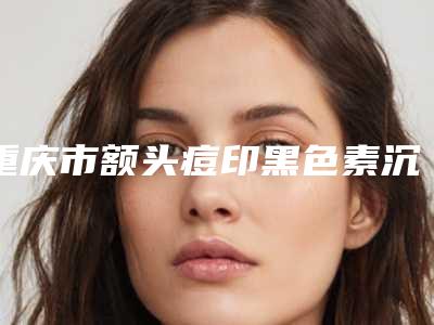 重庆市额头痘印黑色素沉淀去除收费明细性价比公布-重庆市额头痘印黑色素沉淀去除手术需要多少费用
