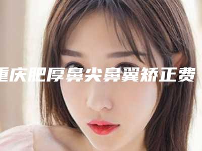 重庆肥厚鼻尖鼻翼矫正费用大致是多少钱