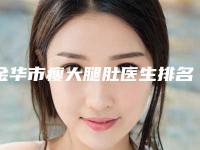 金华市瘦大腿肚医生排名前十名名单收藏更新-金华市瘦大腿肚整形医生