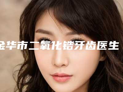 金华市二氧化锆牙齿医生在榜清单top10正规医生推荐-金华市程艳秋口腔医生