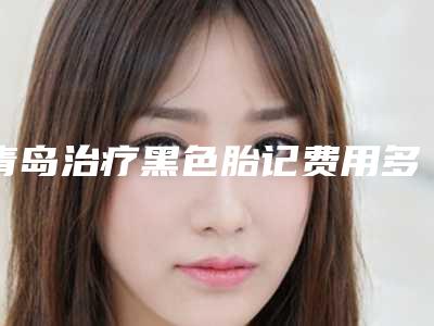 青岛治疗黑色胎记费用多少钱是合理的