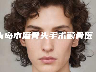 青岛市磨骨头手术颧骨医院排名前十强口碑一一揭晓汕头大学医学(青岛市磨骨头手术颧骨整形医院)