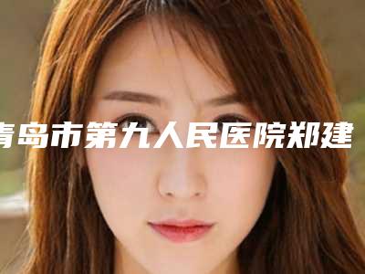 青岛市第九人民医院郑建金整形医生价格表全新大揭底