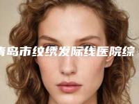 青岛市纹绣发际线医院综合实力前十排名鉴赏-青岛亚美整形国际医学美容抗衰中心技术特别靠谱