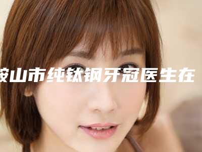 鞍山市纯钛钢牙冠医生在榜清单前十强哪位比较好-鞍山市纯钛钢牙冠口腔医生