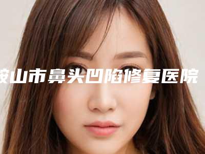 鞍山市鼻头凹陷修复医院排名榜前十名新版上线(鞍山亿雯雅升医疗美容整形诊所身经百战)