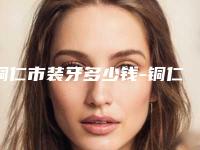 铜仁市装牙多少钱-铜仁市装牙医院排行榜医生口碑汇总