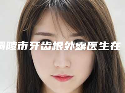 铜陵市牙齿根外露医生在榜名单前十位细数实力高低-铜陵市张武口腔医生