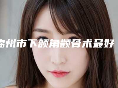 锦州市下颌角颧骨术最好的整容医院是哪家(锦州市古塔区天安街道天安社区卫生服务站福利提前解锁)