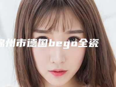锦州市德国bego全瓷牙费用表明细2025全新火热上线-锦州市德国bego全瓷牙价格