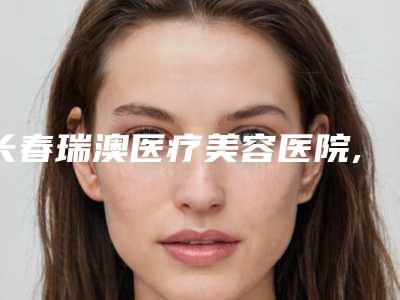 长春瑞澳医疗美容医院,长春金玫瑰医疗美容诊所技术实力、口碑评价、价格表PK