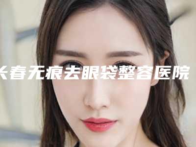 长春无痕去眼袋整容医院前8强排行,大连医大医疗美容口腔(长春路门诊部)带链接预约
