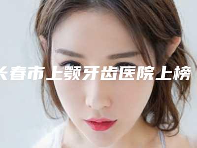 长春市上颚牙齿医院上榜名单你知道哪几家(长春市上颚牙齿口腔医院口碑常青)