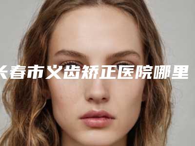 长春市义齿矫正医院哪里医(长春市义齿矫正口腔医院口碑推荐)