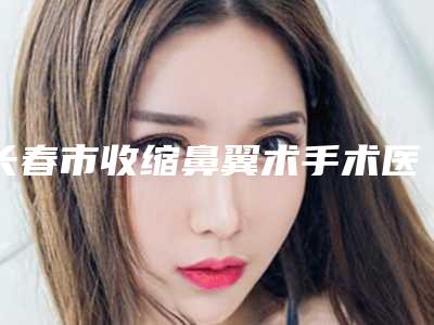长春市收缩鼻翼术手术医生上榜名单进行挑选-黄威整形医生高人气票选出圈