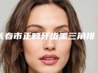 长春市正畸牙齿黑三角排名榜top10强哪位做的好-长春市正畸牙齿黑三角口腔医生